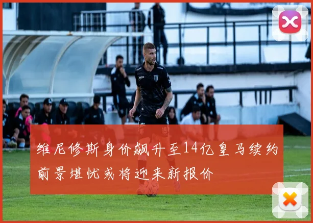 维尼修斯身价飙升至14亿皇马续约前景堪忧或将迎来新报价