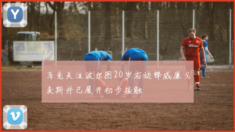 马竞关注波尔图20岁右边锋威廉戈麦斯并已展开初步接触