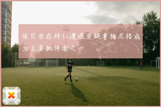 埃贝尔在拜仁遭遇质疑鲁梅尼格成为主要批评者之一