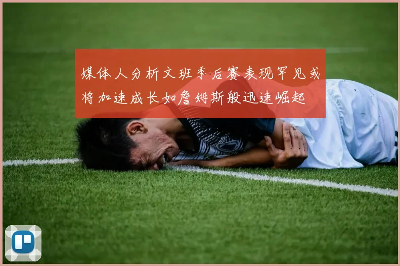 媒体人分析文班季后赛表现罕见或将加速成长如詹姆斯般迅速崛起