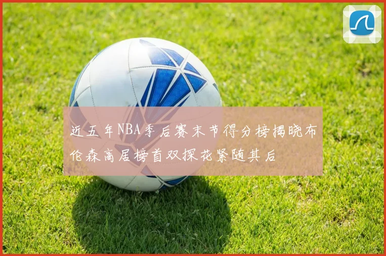 近五年NBA季后赛末节得分榜揭晓布伦森高居榜首双探花紧随其后