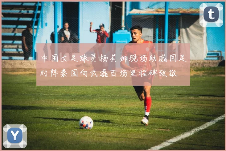 中国女足球员杨莉娜现场助威国足对阵泰国向武磊百场里程碑致敬