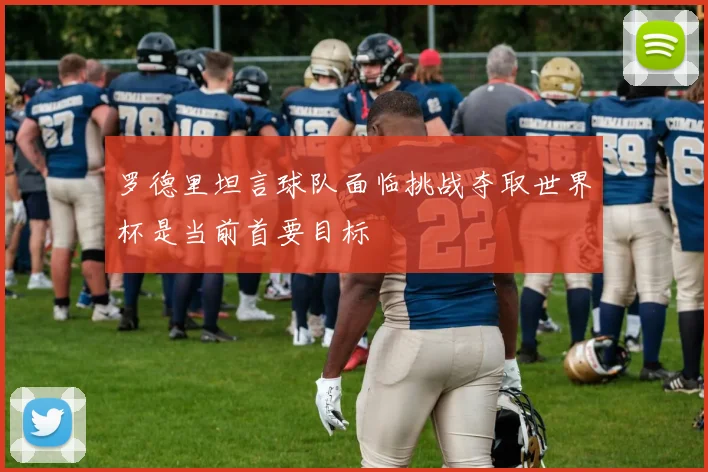 罗德里坦言球队面临挑战夺取世界杯是当前首要目标