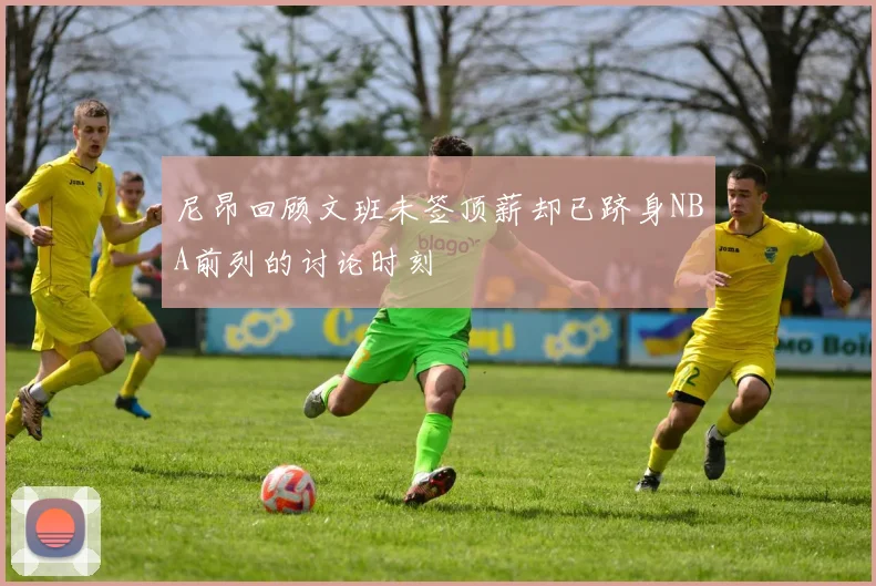 尼昂回顾文班未签顶薪却已跻身NBA前列的讨论时刻