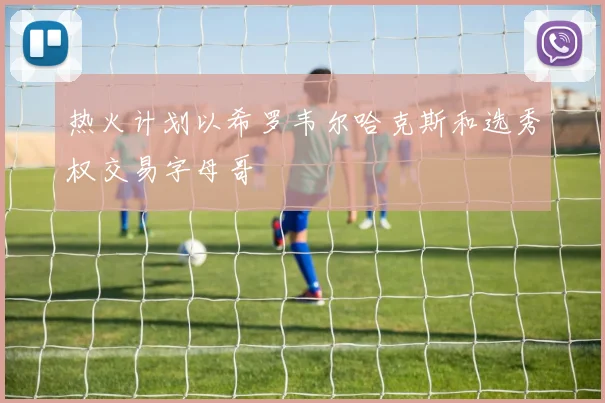 热火计划以希罗韦尔哈克斯和选秀权交易字母哥