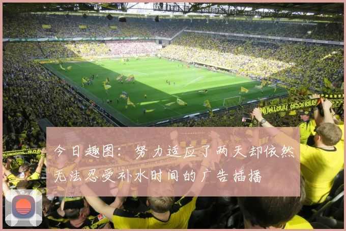 今日趣图：努力适应了两天却依然无法忍受补水时间的广告插播