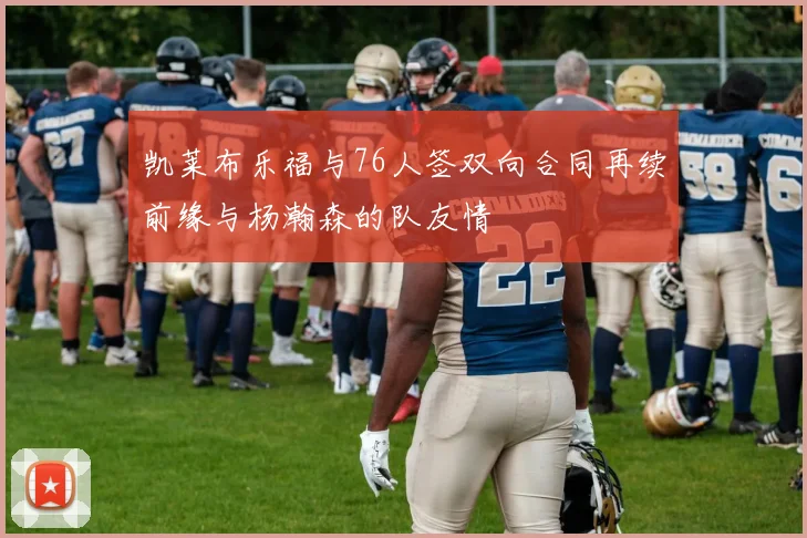 凯莱布乐福与76人签双向合同再续前缘与杨瀚森的队友情