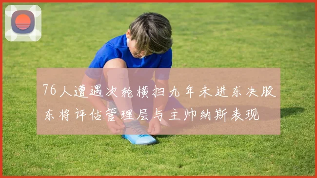 76人遭遇次轮横扫九年未进东决股东将评估管理层与主帅纳斯表现