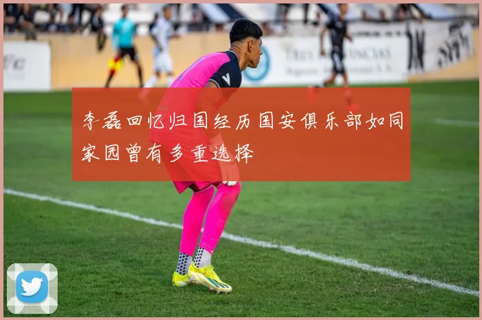 李磊回忆归国经历国安俱乐部如同家园曾有多重选择