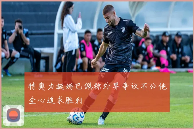 特奥力挺姆巴佩称外界争议不公他全心追求胜利
