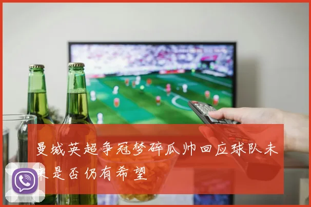 曼城英超争冠梦碎瓜帅回应球队未来是否仍有希望