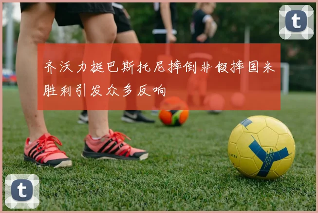 齐沃力挺巴斯托尼摔倒非假摔国米胜利引发众多反响