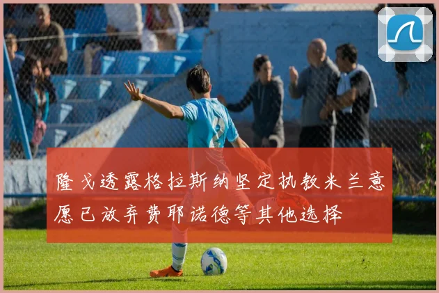 隆戈透露格拉斯纳坚定执教米兰意愿已放弃费耶诺德等其他选择