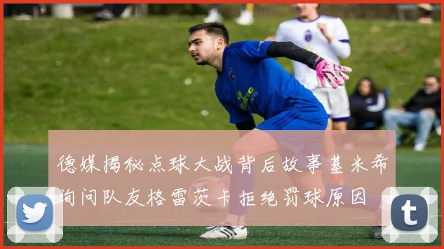 德媒揭秘点球大战背后故事基米希询问队友格雷茨卡拒绝罚球原因