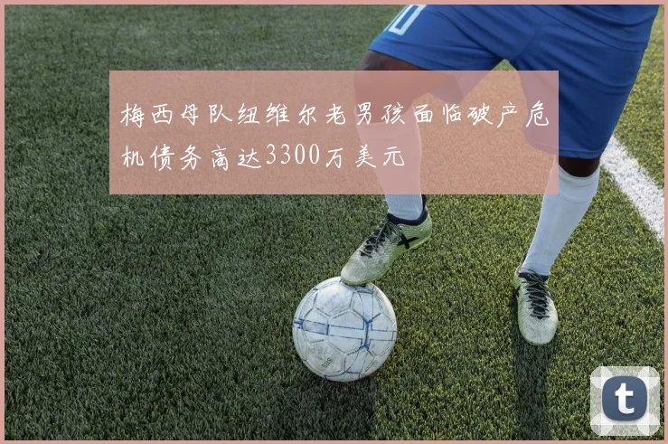 梅西母队纽维尔老男孩面临破产危机债务高达3300万美元