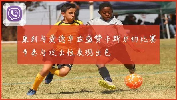 康利与爱德华兹盛赞卡斯尔的比赛节奏与攻击性表现出色