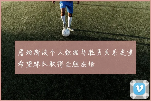 詹姆斯谈个人数据与胜负关系更重希望球队取得全胜成绩