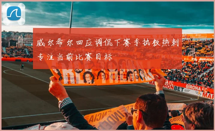 威尔希尔回应调侃下赛季执教热刺专注当前比赛目标
