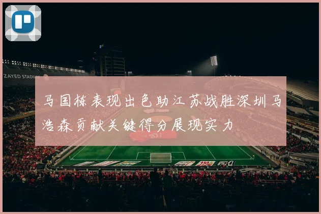 马国栋表现出色助江苏战胜深圳马浩森贡献关键得分展现实力