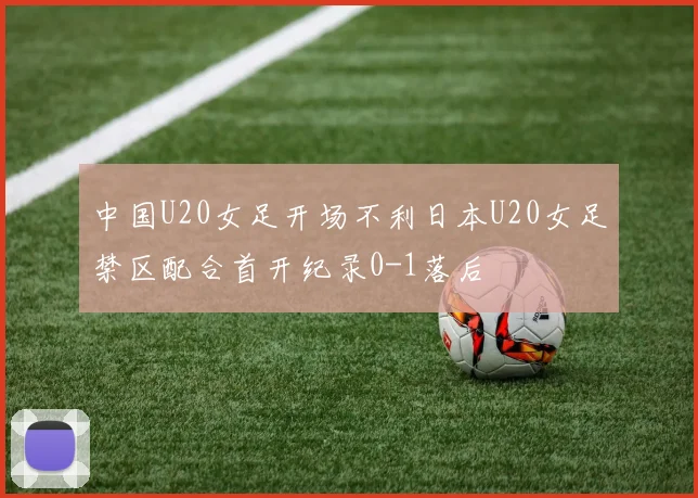 中国U20女足开场不利日本U20女足禁区配合首开纪录0-1落后