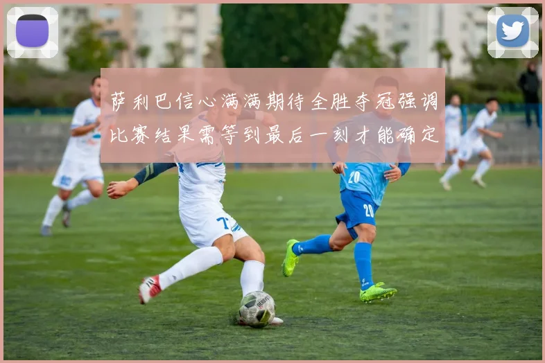 萨利巴信心满满期待全胜夺冠强调比赛结果需等到最后一刻才能确定
