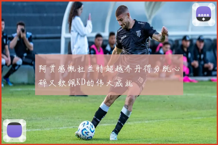 阿贾感慨杜兰特超越乔丹得分既心碎又钦佩KD的伟大成就