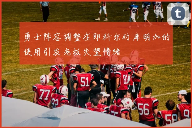 勇士阵容调整在即科尔对库明加的使用引发老板失望情绪